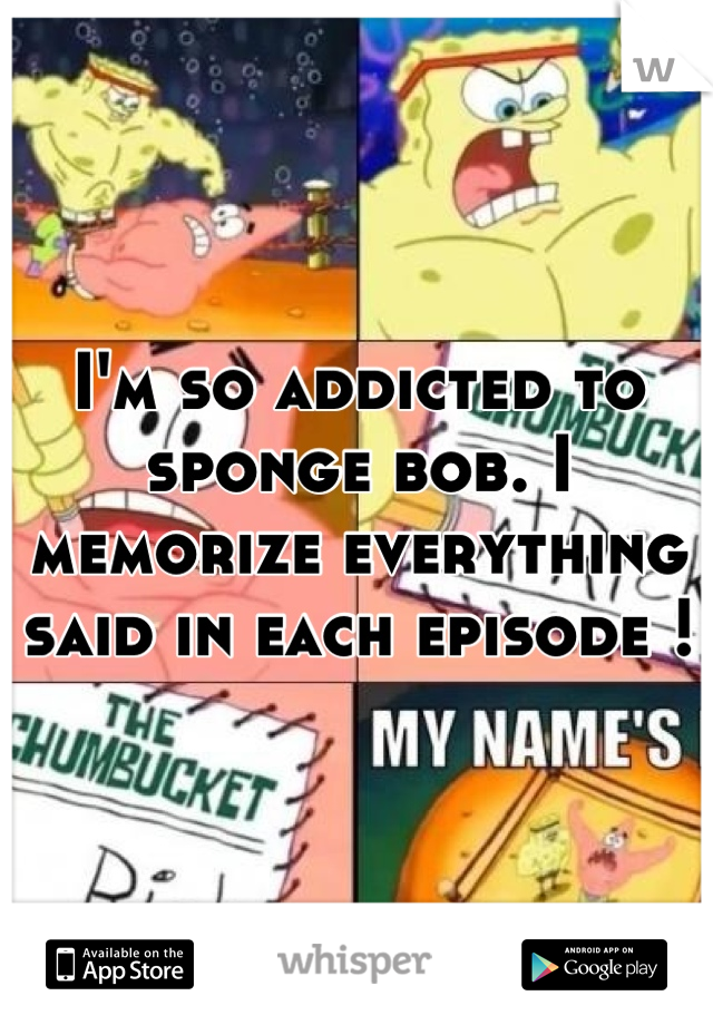 I'm so addicted to sponge bob. I memorize everything said in each episode !