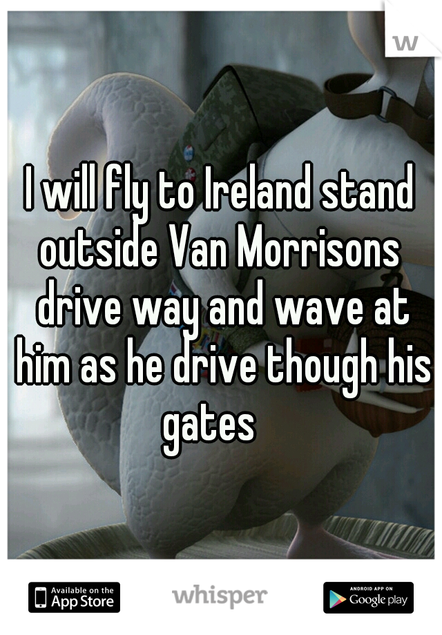 I will fly to Ireland stand outside Van Morrisons  drive way and wave at him as he drive though his gates
 