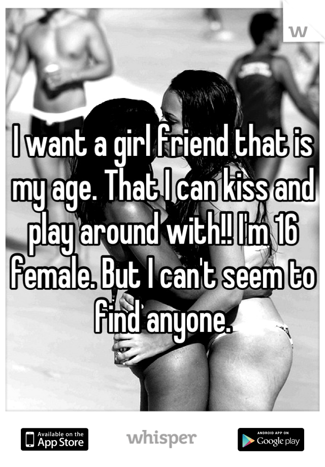 I want a girl friend that is my age. That I can kiss and play around with!! I'm 16 female. But I can't seem to find anyone.
