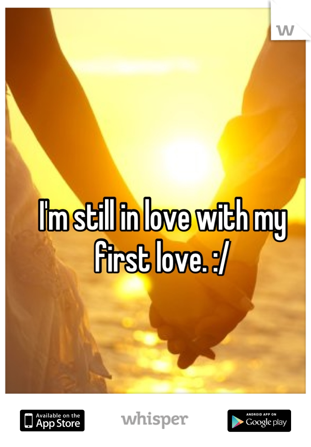 I'm still in love with my first love. :/