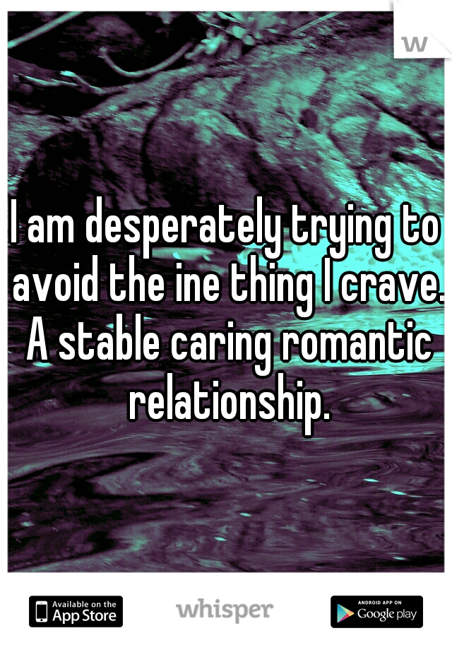 I am desperately trying to avoid the ine thing I crave. A stable caring romantic relationship.