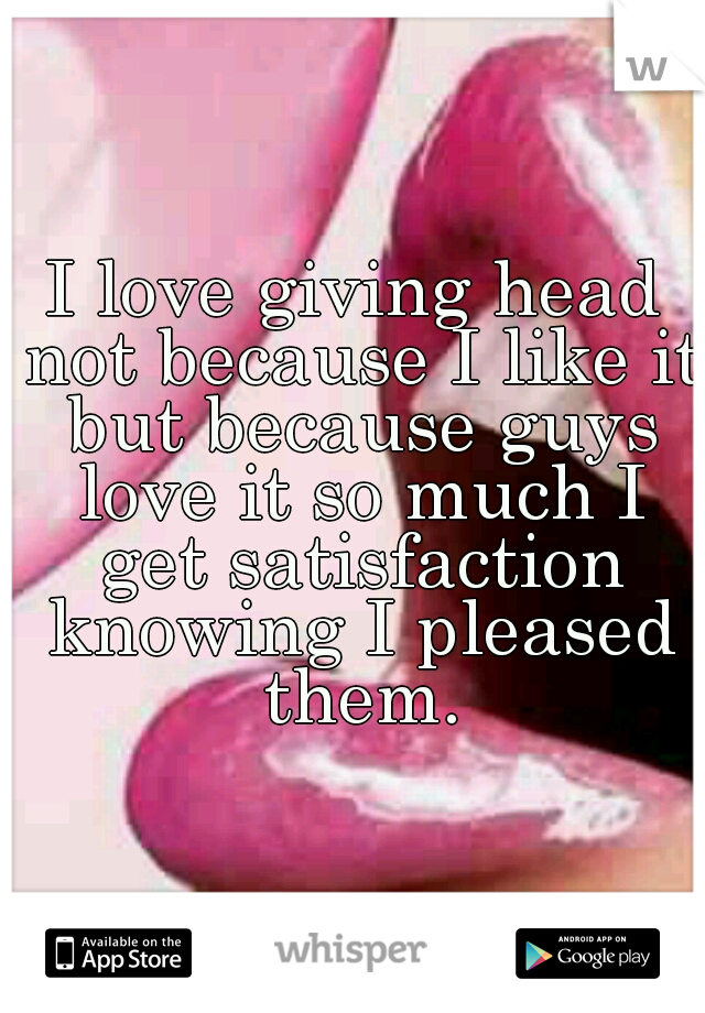 I love giving head not because I like it but because guys love it so much I get satisfaction knowing I pleased them.