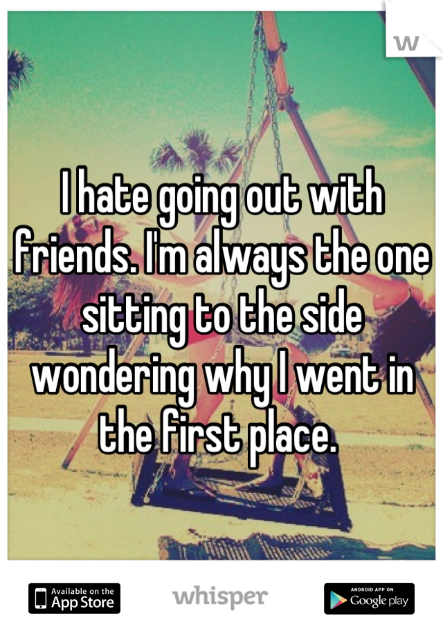I hate going out with friends. I'm always the one sitting to the side wondering why I went in the first place. 