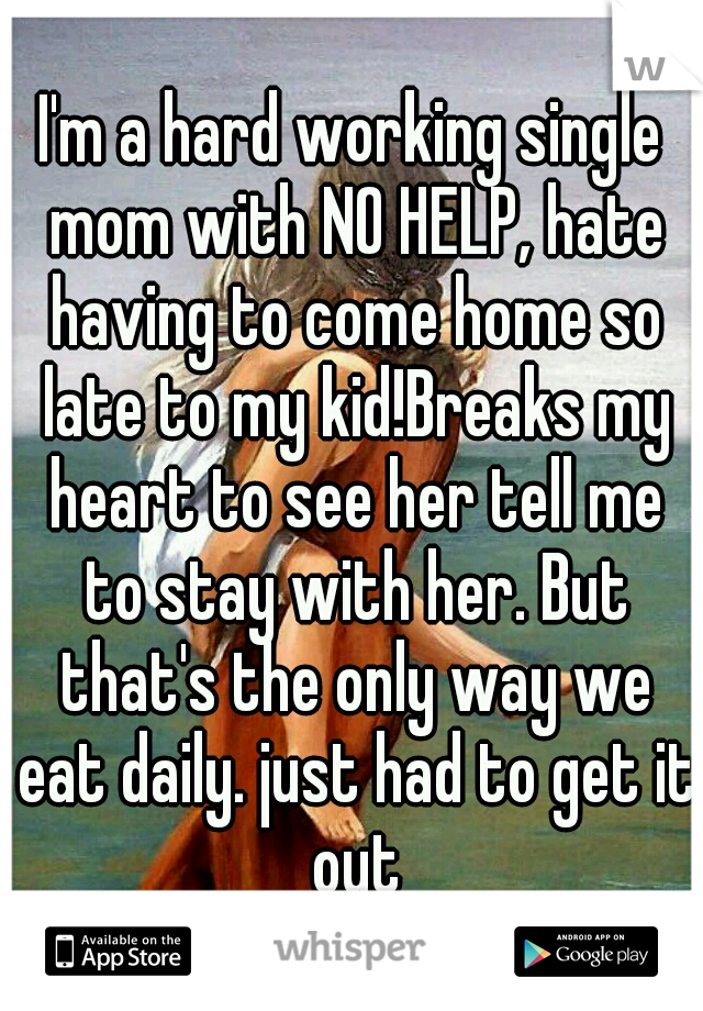 I'm a hard working single mom with NO HELP, hate having to come home so late to my kid!Breaks my heart to see her tell me to stay with her. But that's the only way we eat daily. just had to get it out