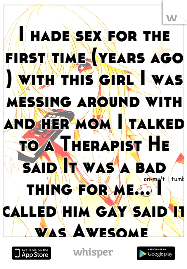 I hade sex for the first time (years ago ) with this girl I was messing around with and her mom I talked to a Therapist He said It was a bad thing for me... I called him gay said it was Awesome 