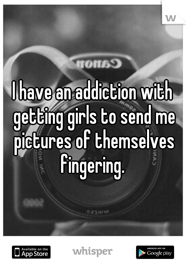 I have an addiction with getting girls to send me pictures of themselves fingering. 