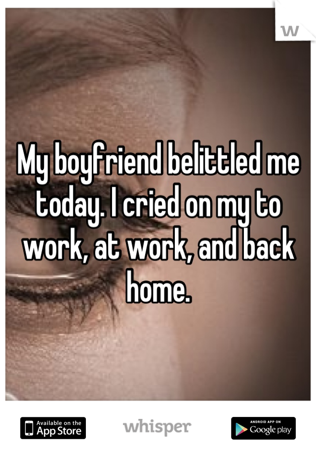 My boyfriend belittled me today. I cried on my to work, at work, and back home.