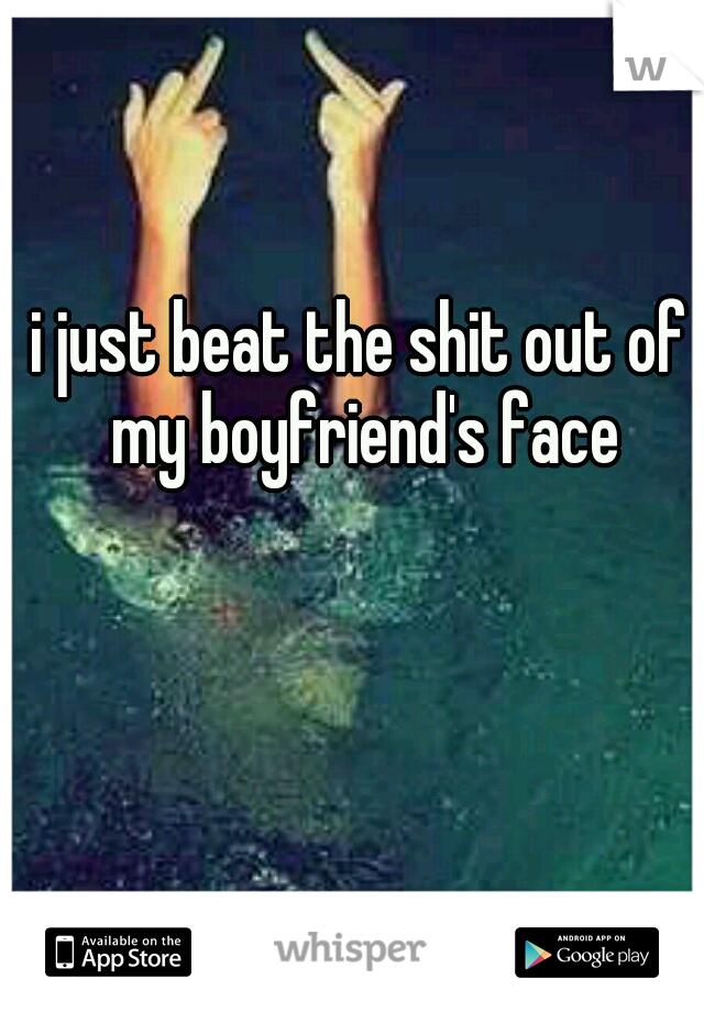i just beat the shit out of my boyfriend's face
