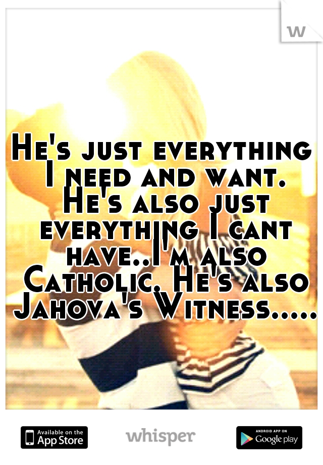 He's just everything I need and want. He's also just everything I cant have..I'm also Catholic. He's also Jahova's Witness.....