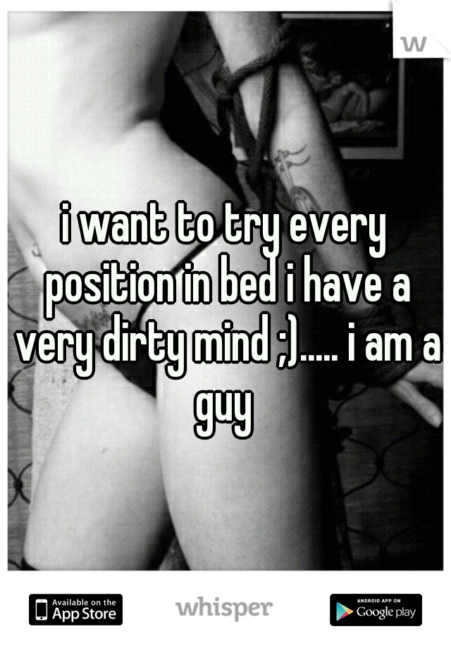 i want to try every position in bed i have a very dirty mind ;)..... i am a guy 