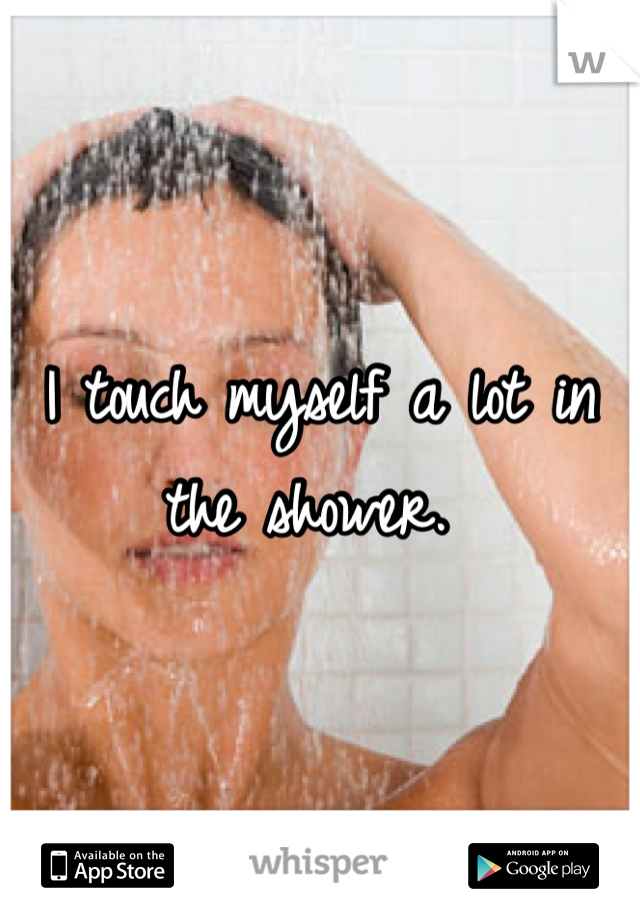 I touch myself a lot in the shower. 