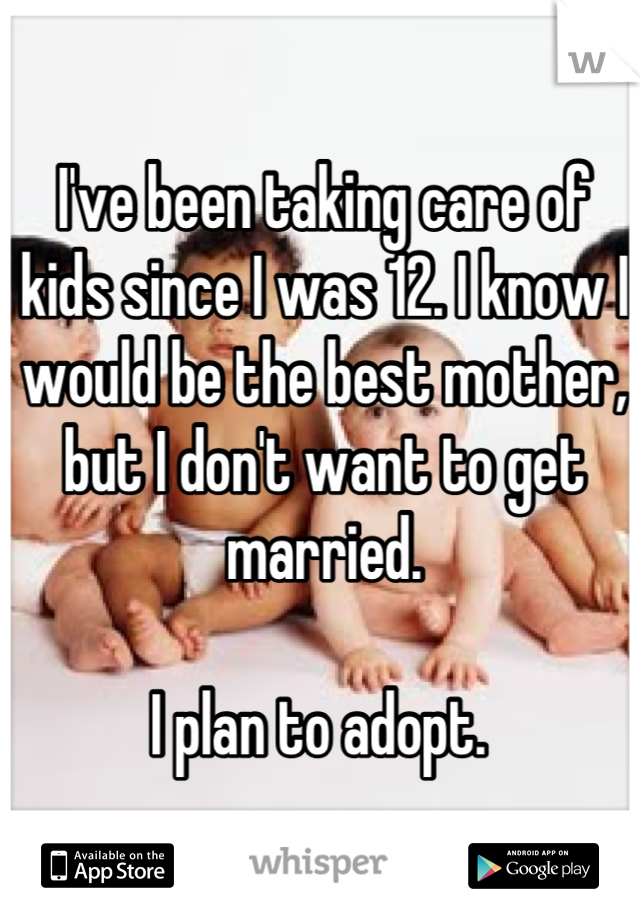I've been taking care of kids since I was 12. I know I would be the best mother, but I don't want to get married. 

I plan to adopt. 