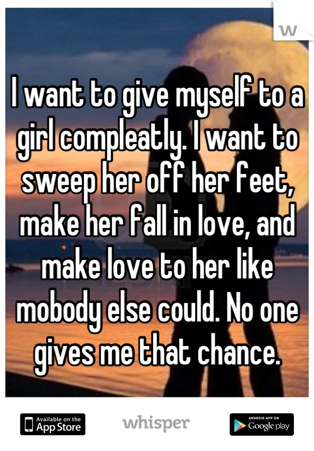 I want to give myself to a girl compleatly. I want to sweep her off her feet, make her fall in love, and make love to her like mobody else could. No one gives me that chance.
