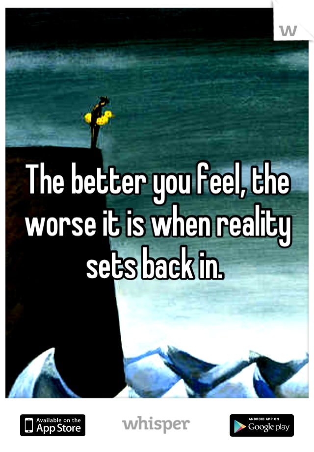 The better you feel, the worse it is when reality sets back in. 