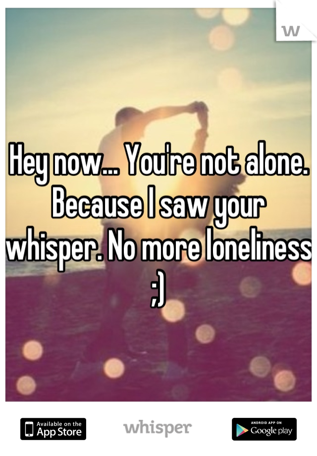 Hey now... You're not alone. Because I saw your whisper. No more loneliness ;)
