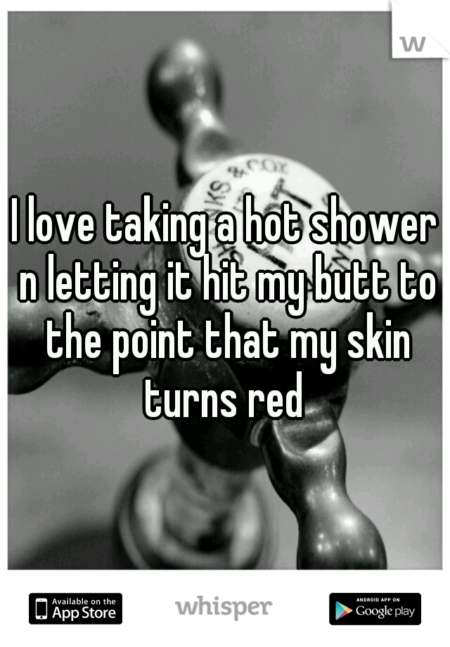 I love taking a hot shower n letting it hit my butt to the point that my skin turns red 