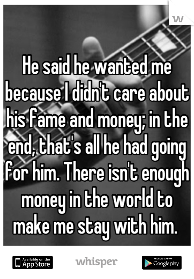 He said he wanted me because I didn't care about his fame and money; in the end, that's all he had going for him. There isn't enough money in the world to make me stay with him. 
