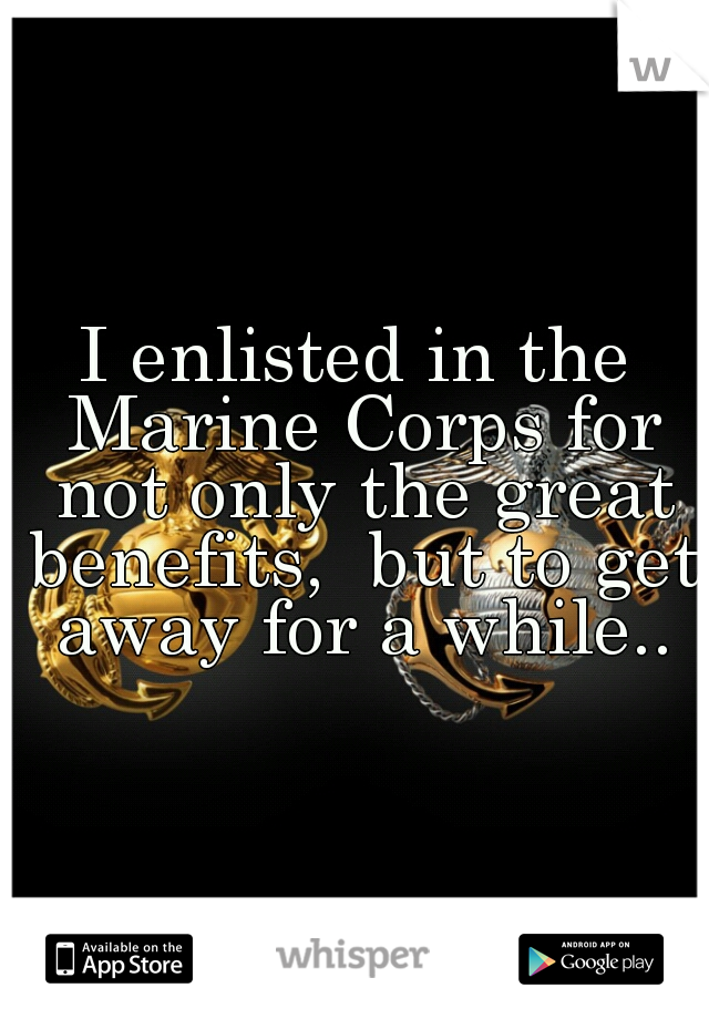 I enlisted in the Marine Corps for not only the great benefits,  but to get away for a while..