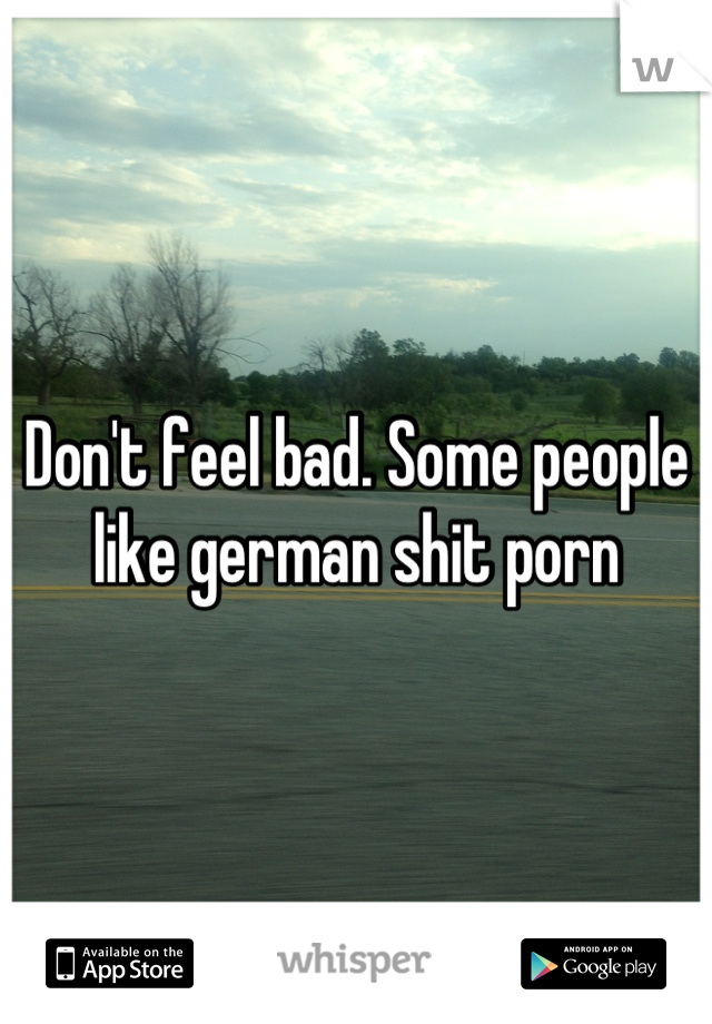 Don't feel bad. Some people like german shit porn