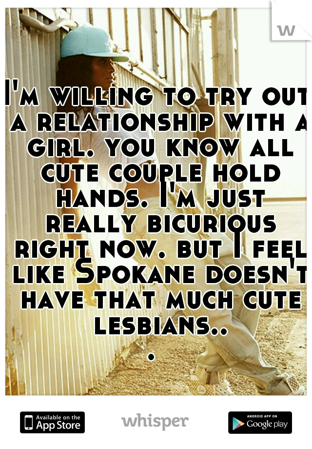 I'm willing to try out a relationship with a girl. you know all cute couple hold hands. I'm just really bicurious right now. but I feel like Spokane doesn't have that much cute lesbians... 