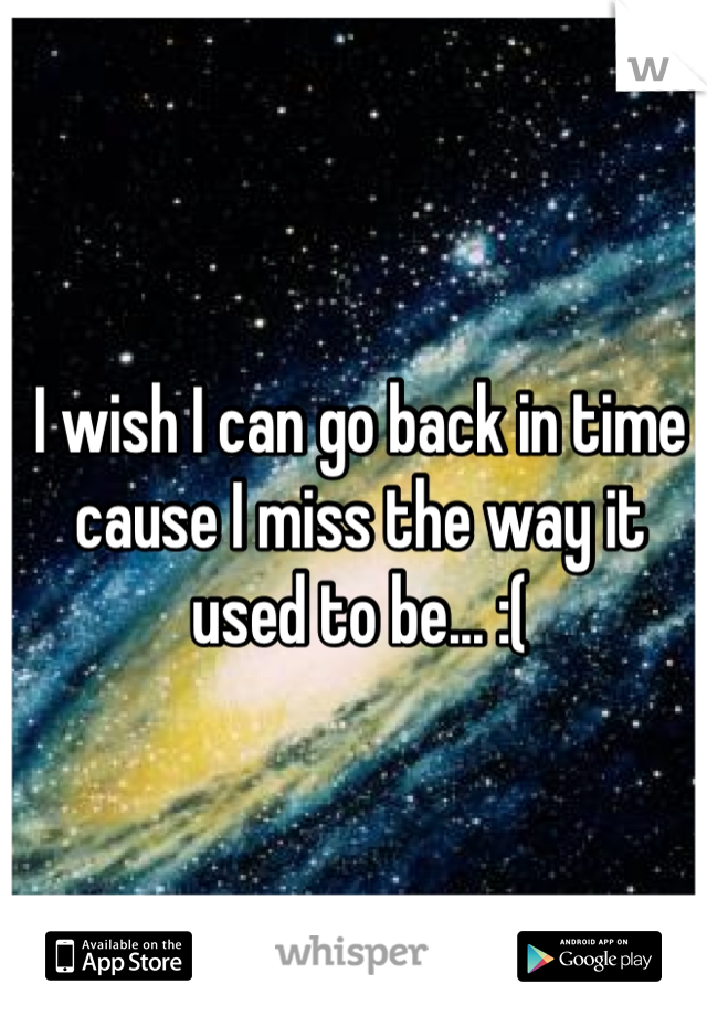 I wish I can go back in time cause I miss the way it used to be... :(