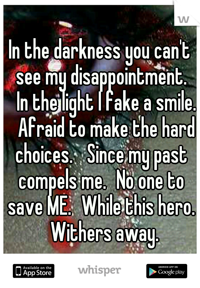 In the darkness you can't see my disappointment. 
In the light I fake a smile. 
Afraid to make the hard choices. 
Since my past compels me.
No one to save ME.
While this hero. 
Withers away. 