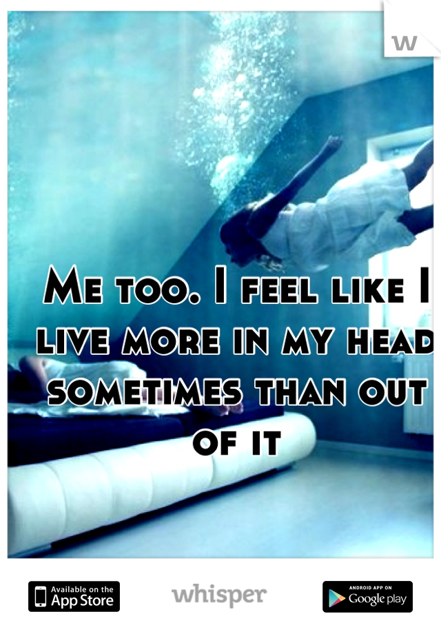 Me too. I feel like I live more in my head sometimes than out of it