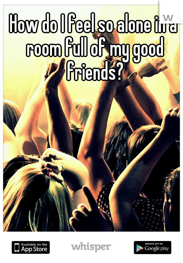 How do I feel so alone in a room full of my good friends?