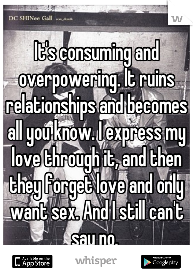 It's consuming and overpowering. It ruins relationships and becomes all you know. I express my love through it, and then they forget love and only want sex. And I still can't say no. 