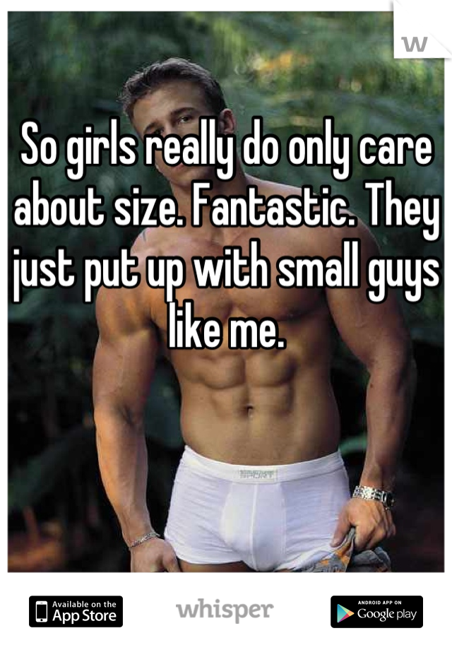 So girls really do only care about size. Fantastic. They just put up with small guys like me.