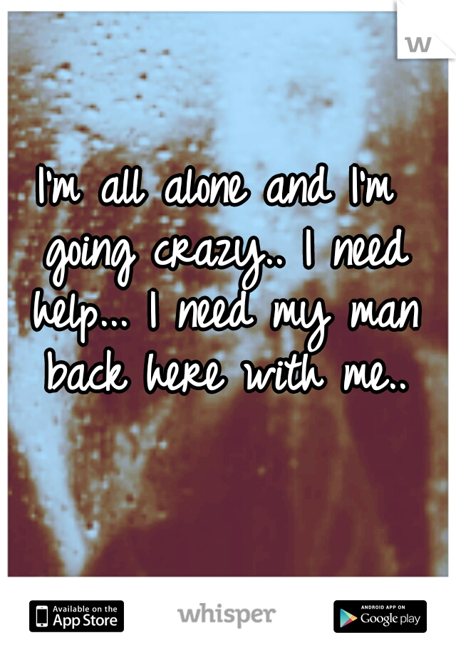 I'm all alone and I'm going crazy.. I need help... I need my man back here with me..