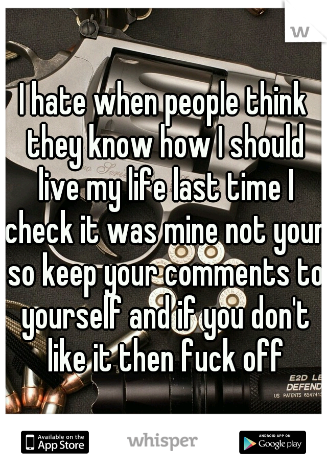 I hate when people think they know how I should live my life last time I check it was mine not your so keep your comments to yourself and if you don't like it then fuck off