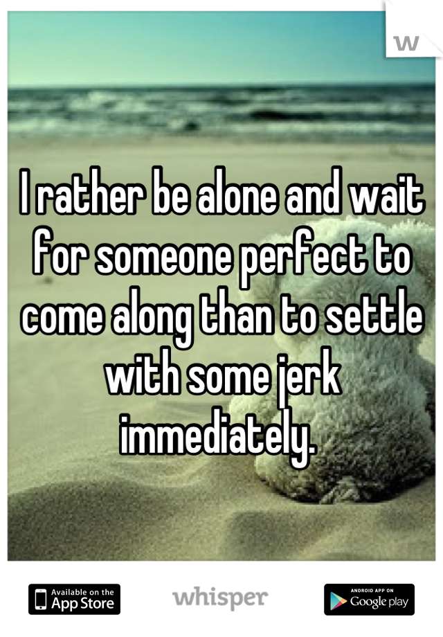 I rather be alone and wait for someone perfect to come along than to settle with some jerk immediately. 