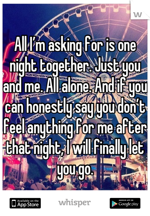 All I’m asking for is one night together. Just you and me. All alone. And if you can honestly say you don’t feel anything for me after that night, I will finally let you go.
