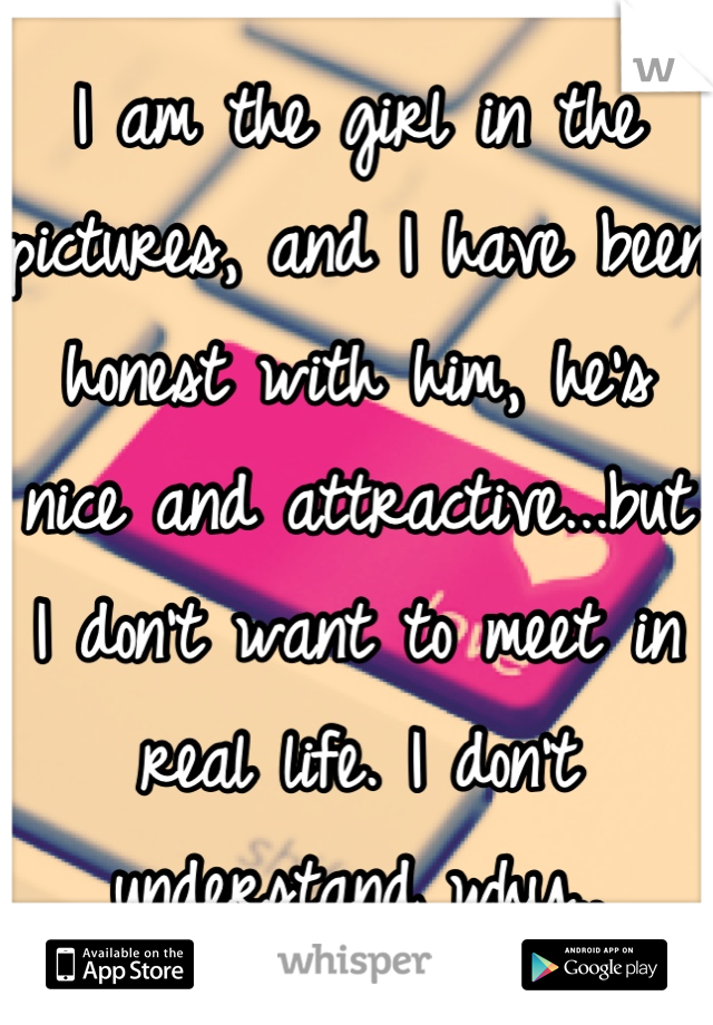 I am the girl in the pictures, and I have been honest with him, he's nice and attractive...but I don't want to meet in real life. I don't understand why..