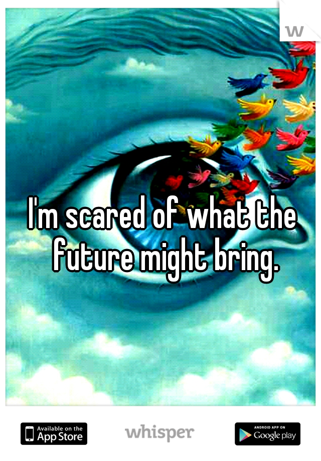 I'm scared of what the future might bring.