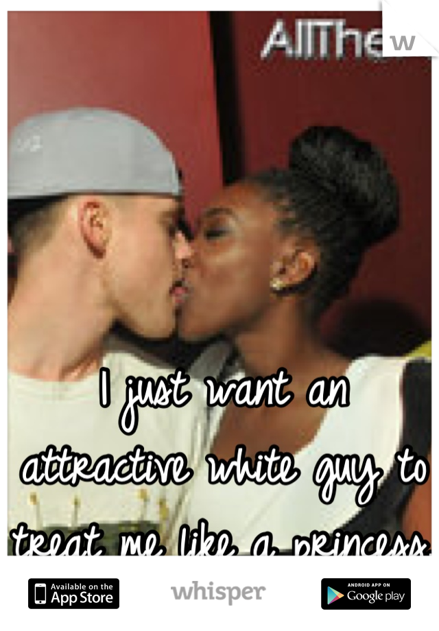 I just want an attractive white guy to treat me like a princess. 