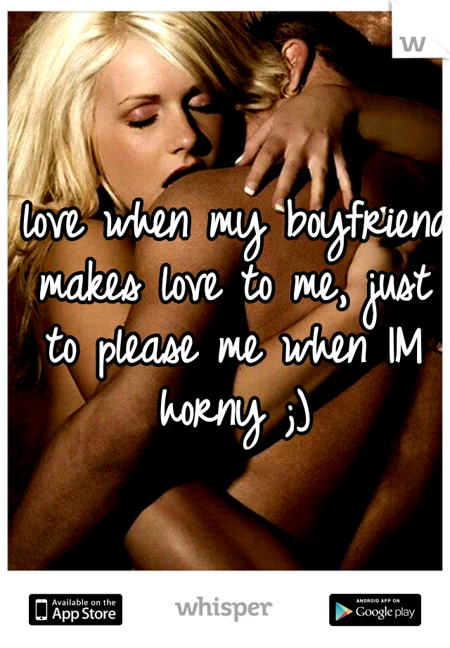 I love when my boyfriend makes love to me, just to please me when IM horny ;)