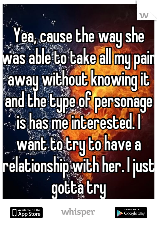 Yea, cause the way she was able to take all my pain away without knowing it and the type of personage is has me interested. I want to try to have a relationship with her. I just gotta try