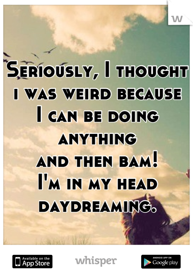 Seriously, I thought i was weird because
I can be doing anything 
and then bam!
I'm in my head daydreaming.
