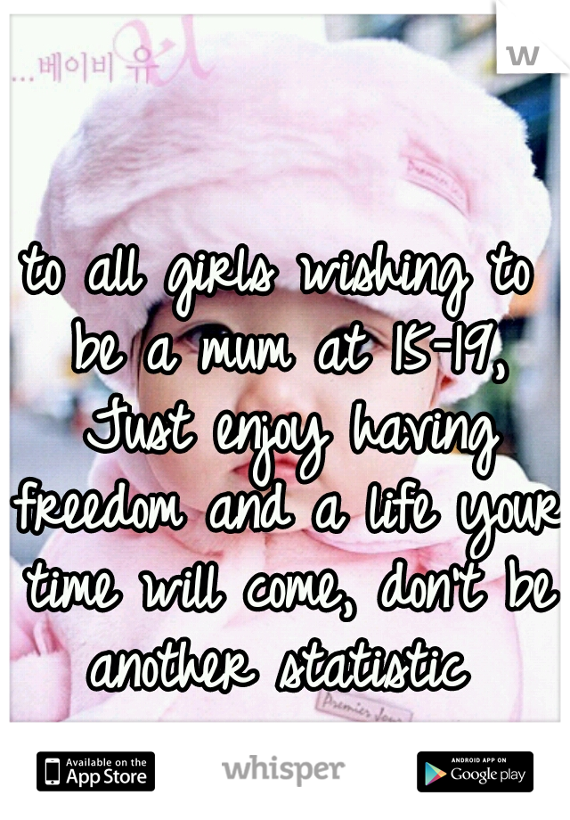 to all girls wishing to be a mum at 15-19, Just enjoy having freedom and a life your time will come, don't be another statistic 
