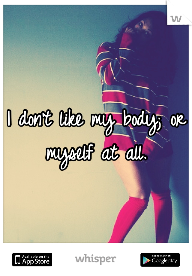 I don't like my body; or myself at all.