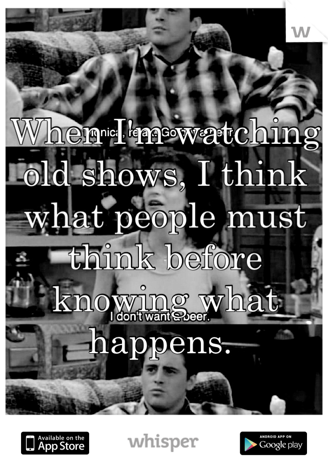 When I'm watching old shows, I think what people must think before knowing what happens. 