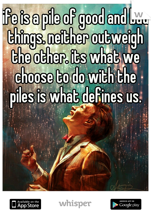 life is a pile of good and bad things. neither outweigh the other. its what we choose to do with the piles is what defines us.