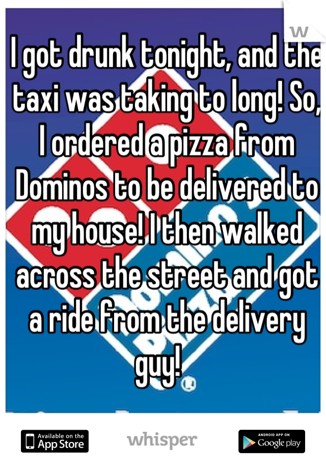 I got drunk tonight, and the taxi was taking to long! So, I ordered a pizza from Dominos to be delivered to my house! I then walked across the street and got a ride from the delivery guy!   