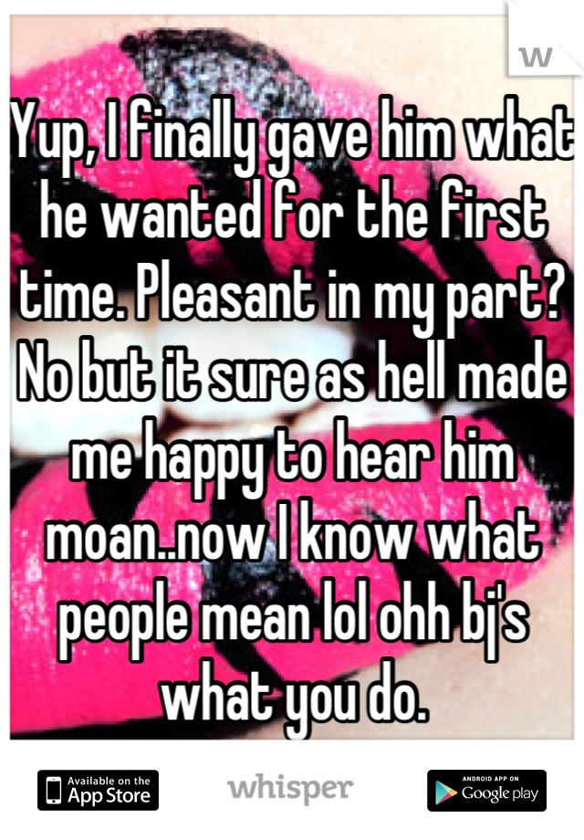 Yup, I finally gave him what he wanted for the first time. Pleasant in my part? No but it sure as hell made me happy to hear him moan..now I know what people mean lol ohh bj's what you do.