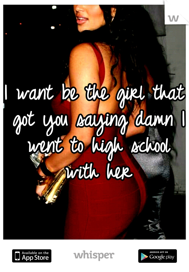 I want be the girl that got you saying damn I went to high school with her