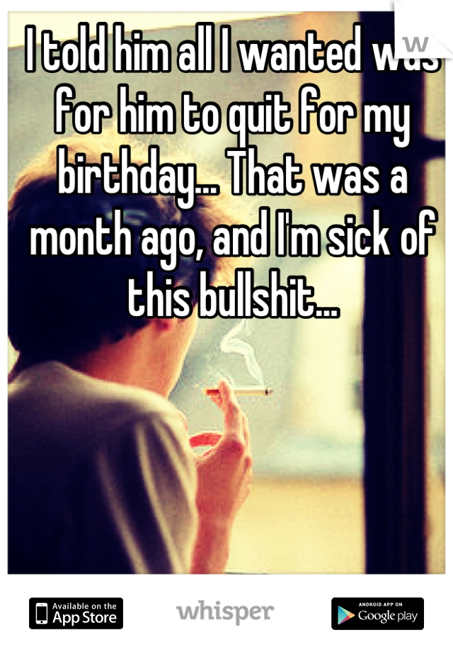 I told him all I wanted was for him to quit for my birthday... That was a month ago, and I'm sick of this bullshit...