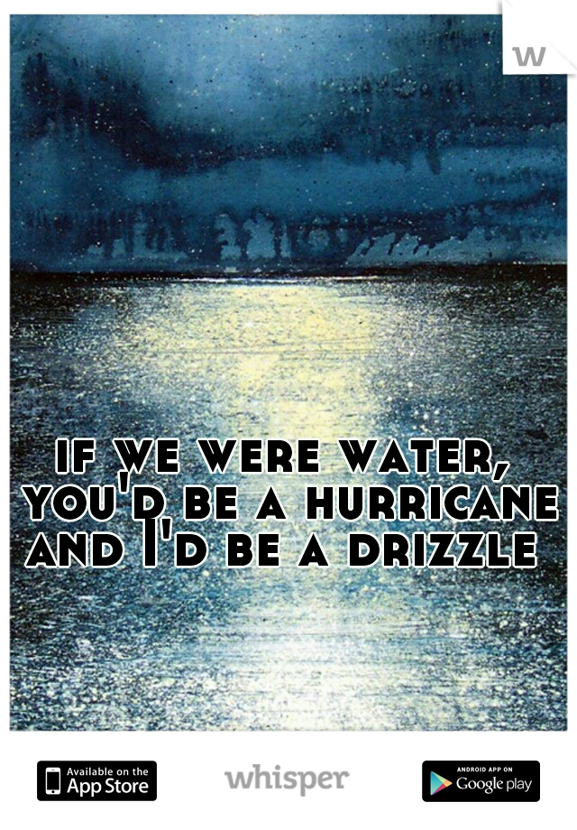 if we were water, you'd be a hurricane and I'd be a drizzle 