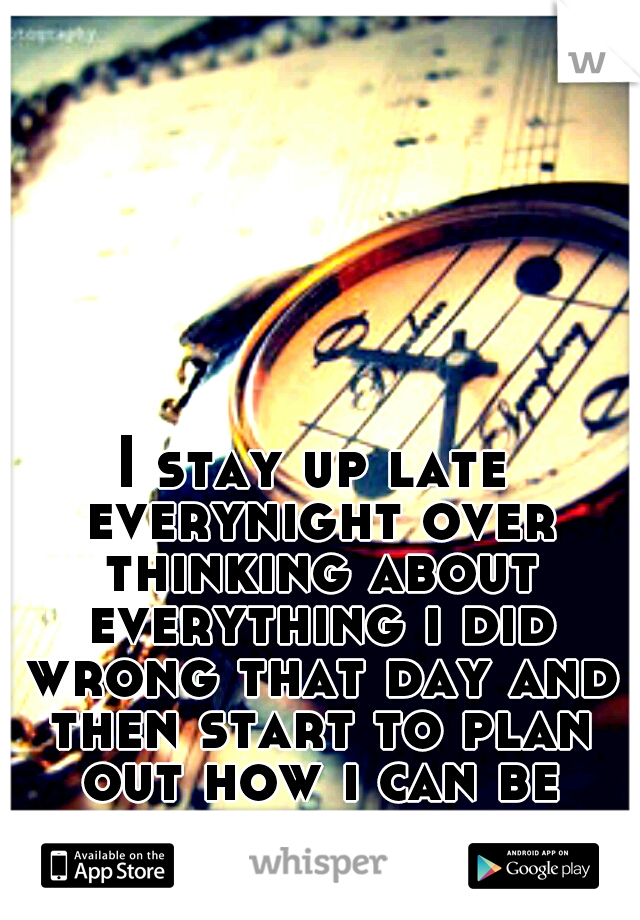 I stay up late everynight over thinking about everything i did wrong that day and then start to plan out how i can be better the next day...